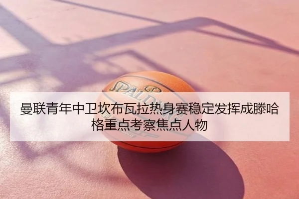 曼联青年中卫坎布瓦拉热身赛稳定发挥成滕哈格重点考察焦点人物